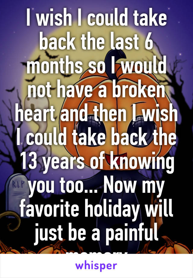 I wish I could take back the last 6 months so I would not have a broken heart and then I wish I could take back the 13 years of knowing you too... Now my favorite holiday will just be a painful memory