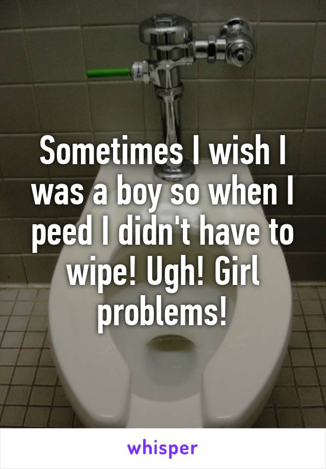 Sometimes I wish I was a boy so when I peed I didn't have to wipe! Ugh! Girl problems!