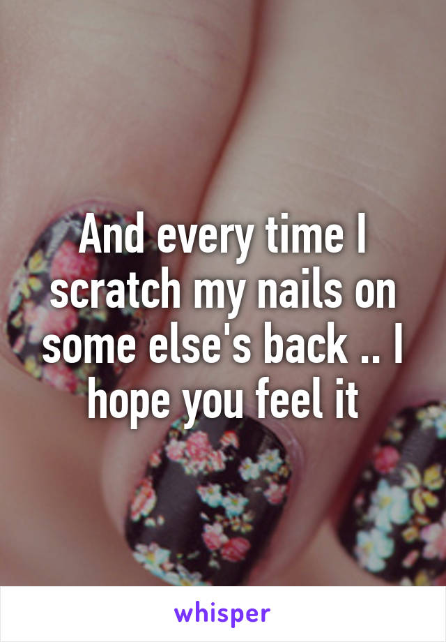 And every time I scratch my nails on some else's back .. I hope you feel it