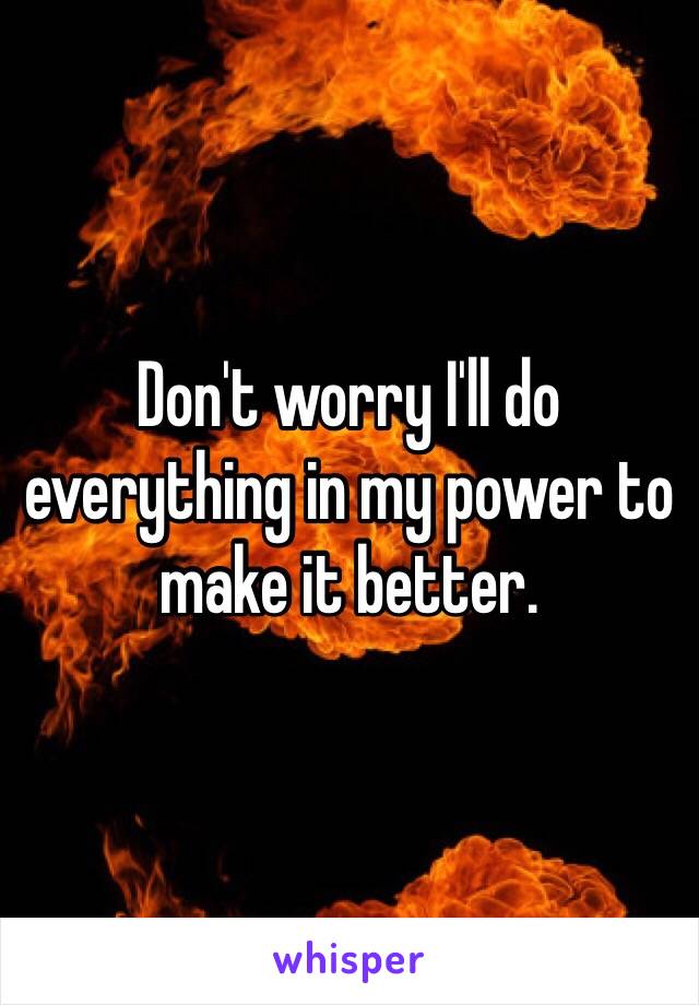 Don't worry I'll do everything in my power to make it better.