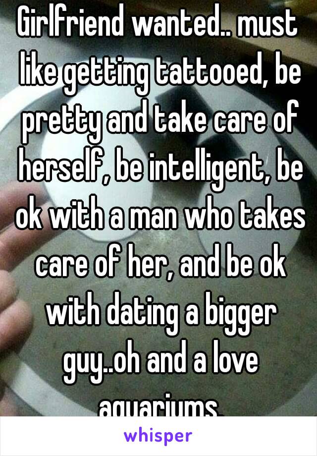 Girlfriend wanted.. must like getting tattooed, be pretty and take care of herself, be intelligent, be ok with a man who takes care of her, and be ok with dating a bigger guy..oh and a love aquariums.