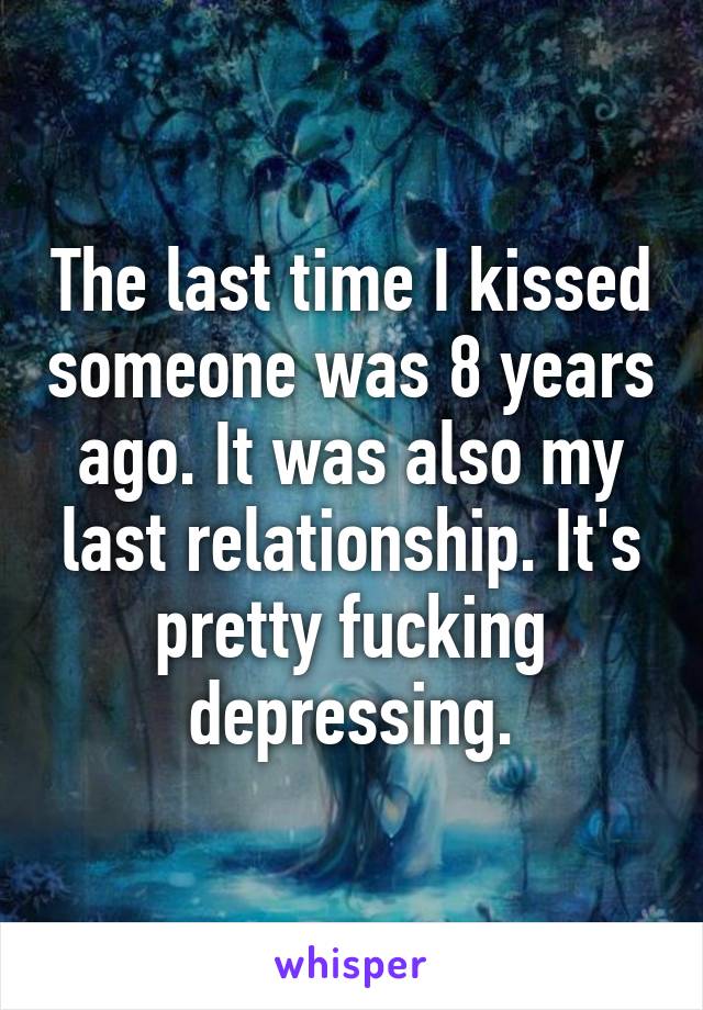 The last time I kissed someone was 8 years ago. It was also my last relationship. It's pretty fucking depressing.