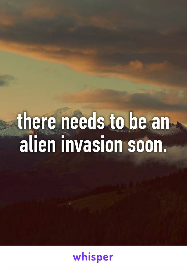 there needs to be an alien invasion soon.