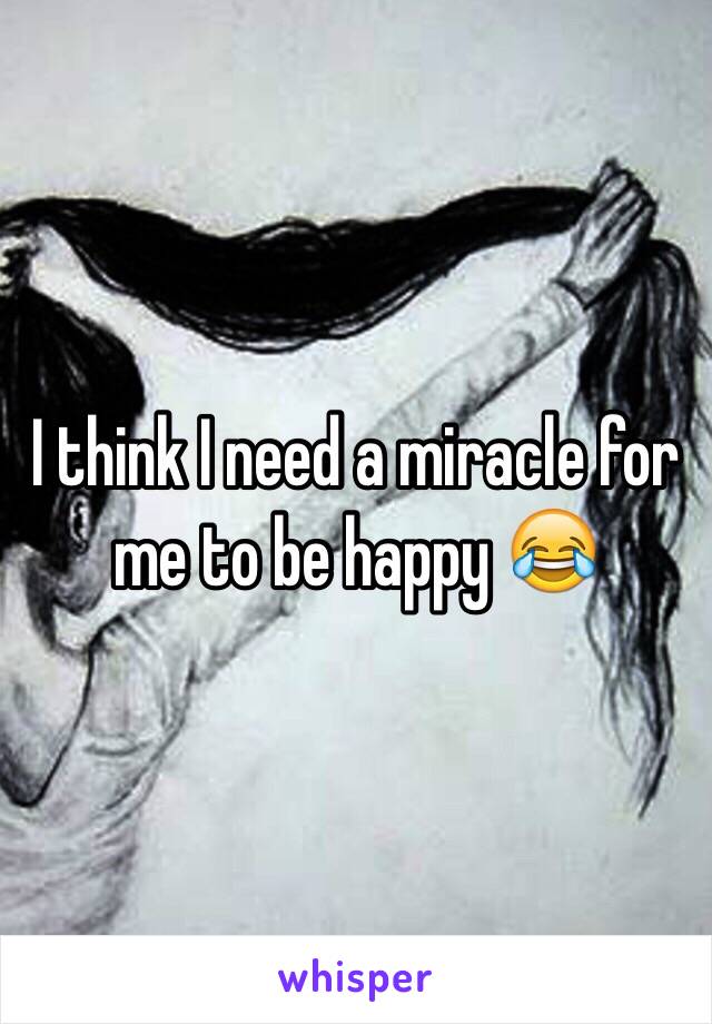 I think I need a miracle for me to be happy 😂