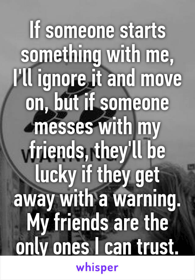 If someone starts something with me, I'll ignore it and move on, but if someone messes with my friends, they'll be lucky if they get away with a warning. My friends are the only ones I can trust.