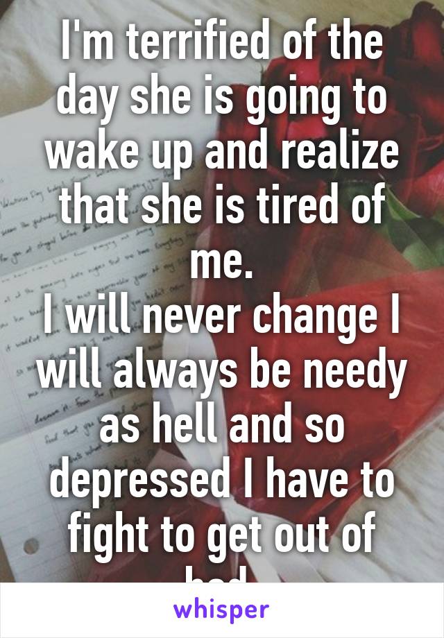 I'm terrified of the day she is going to wake up and realize that she is tired of me.
I will never change I will always be needy as hell and so depressed I have to fight to get out of bed.