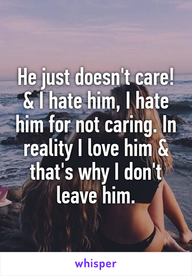 He just doesn't care! & I hate him, I hate him for not caring. In reality I love him & that's why I don't leave him.