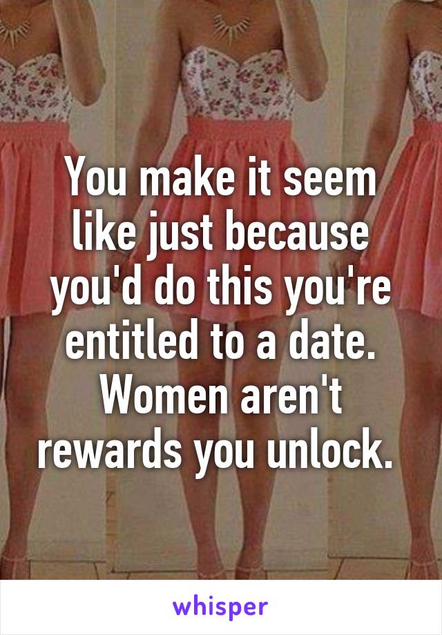 You make it seem like just because you'd do this you're entitled to a date. Women aren't rewards you unlock. 