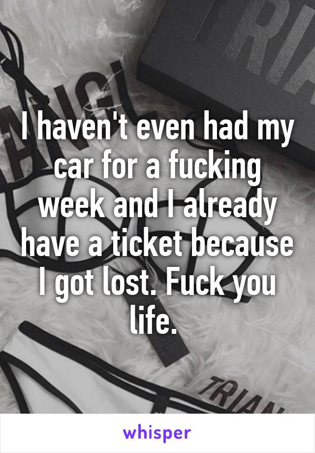 I haven't even had my car for a fucking week and I already have a ticket because I got lost. Fuck you life. 