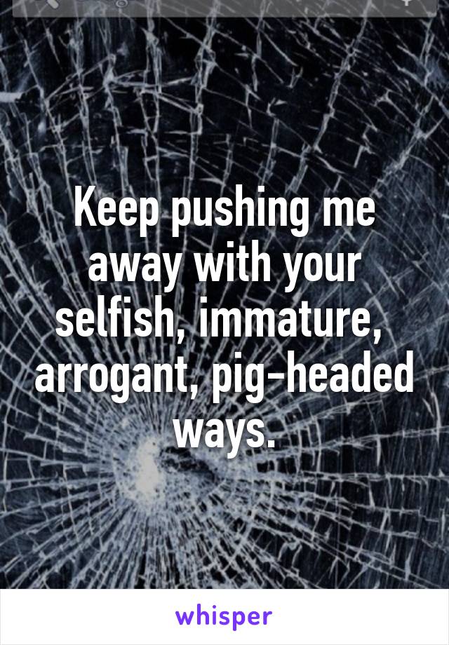 Keep pushing me away with your selfish, immature,  arrogant, pig-headed ways.