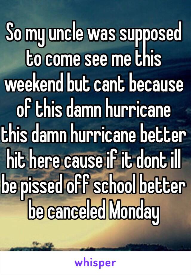 So my uncle was supposed to come see me this weekend but cant because of this damn hurricane 
this damn hurricane better hit here cause if it dont ill  be pissed off school better be canceled Monday 