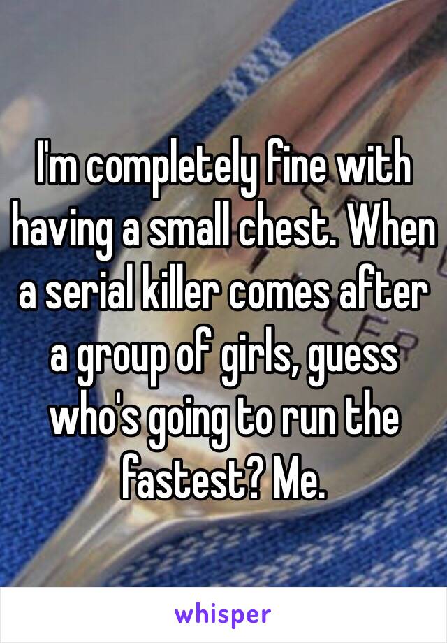 I'm completely fine with having a small chest. When a serial killer comes after a group of girls, guess who's going to run the fastest? Me. 