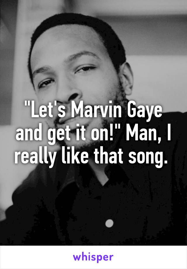 "Let's Marvin Gaye and get it on!" Man, I really like that song. 