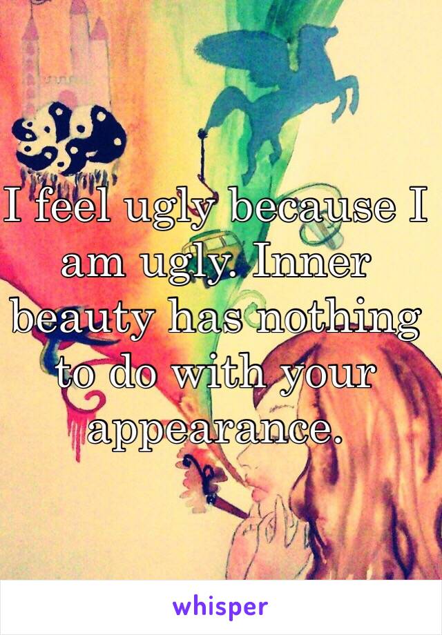 I feel ugly because I am ugly. Inner beauty has nothing to do with your appearance.