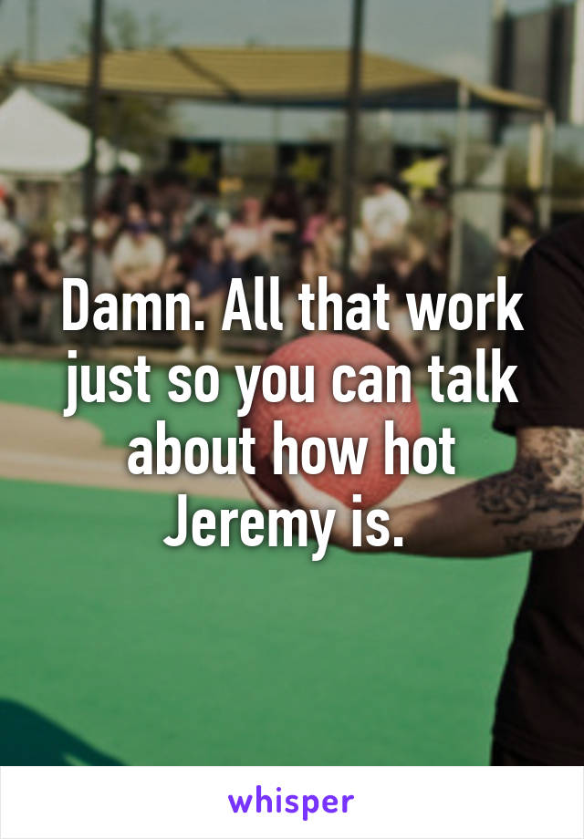 Damn. All that work just so you can talk about how hot Jeremy is. 