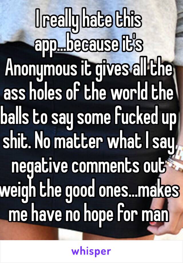 I really hate this app...because it's Anonymous it gives all the ass holes of the world the balls to say some fucked up shit. No matter what I say negative comments out weigh the good ones...makes me have no hope for man