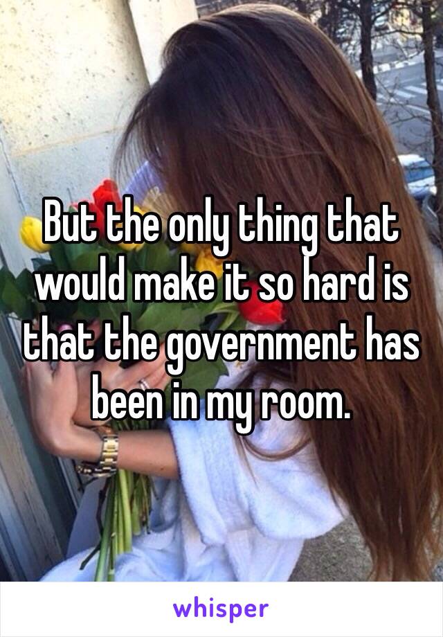 But the only thing that would make it so hard is that the government has been in my room.