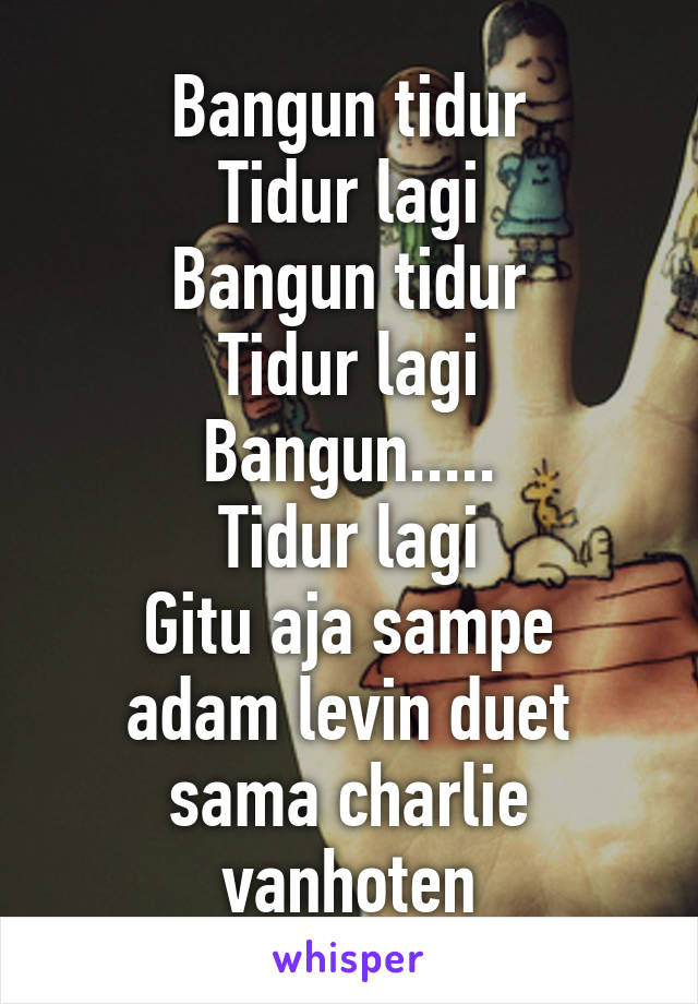 Bangun tidur
Tidur lagi
Bangun tidur
Tidur lagi
Bangun.....
Tidur lagi
Gitu aja sampe adam levin duet sama charlie vanhoten