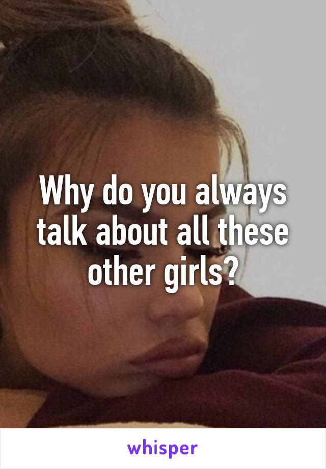 Why do you always talk about all these other girls?