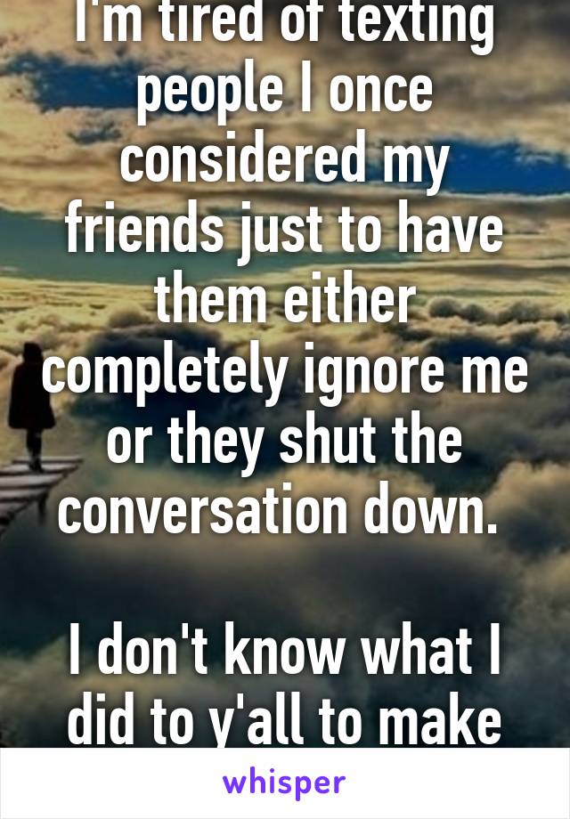 I'm tired of texting people I once considered my friends just to have them either completely ignore me or they shut the conversation down. 

I don't know what I did to y'all to make you hate me.