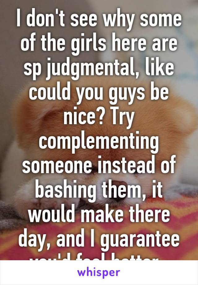 I don't see why some of the girls here are sp judgmental, like could you guys be nice? Try complementing someone instead of bashing them, it would make there day, and I guarantee you'd feel better. 