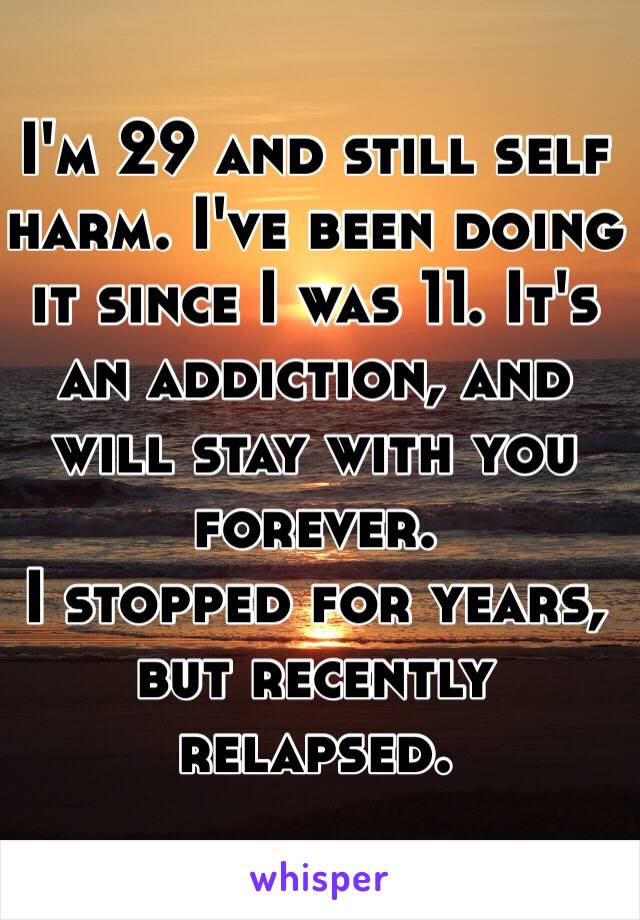 I'm 29 and still self harm. I've been doing it since I was 11. It's an addiction, and will stay with you forever. 
I stopped for years, but recently relapsed. 