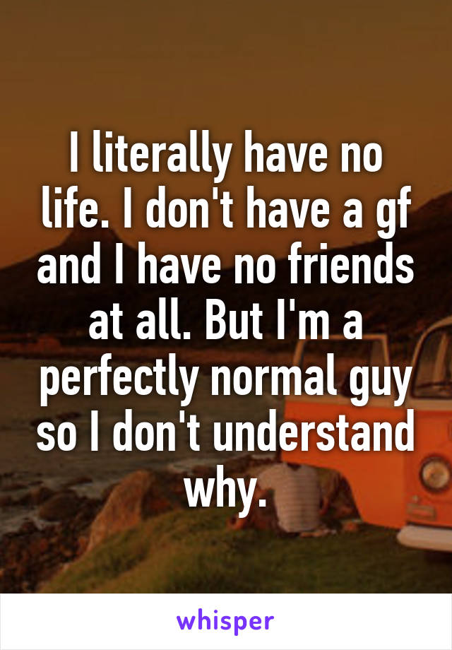 I literally have no life. I don't have a gf and I have no friends at all. But I'm a perfectly normal guy so I don't understand why.