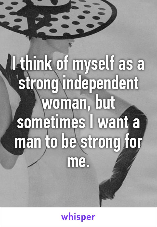 I think of myself as a strong independent woman, but sometimes I want a man to be strong for me.