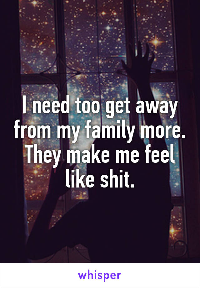 I need too get away from my family more. They make me feel like shit.