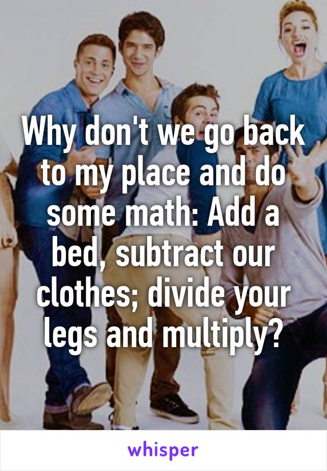 Why don't we go back to my place and do some math: Add a bed, subtract our clothes; divide your legs and multiply?