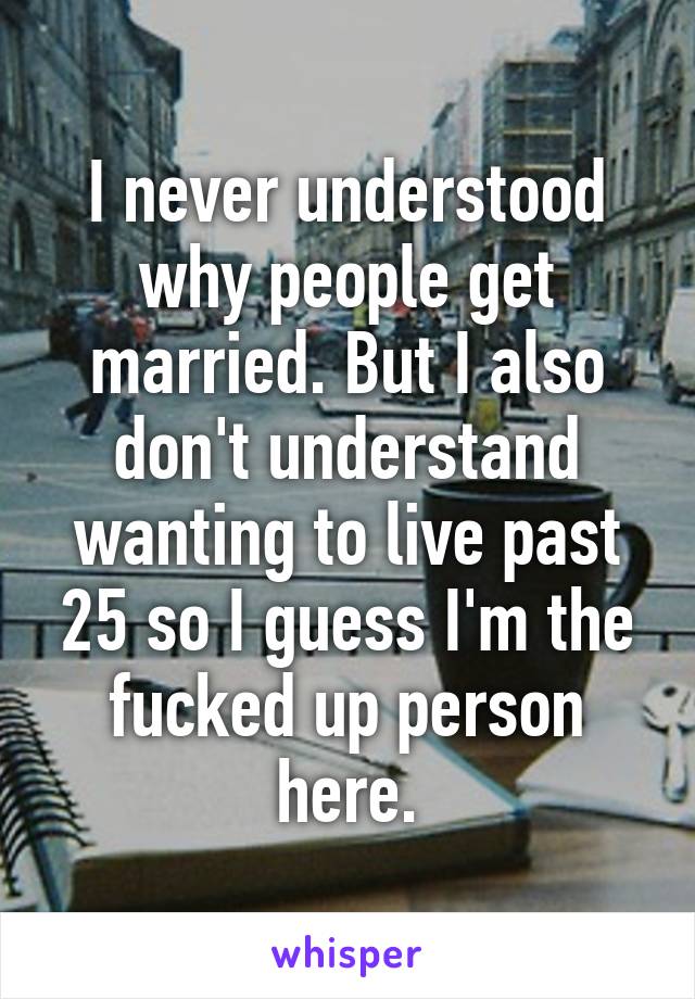 I never understood why people get married. But I also don't understand wanting to live past 25 so I guess I'm the fucked up person here.