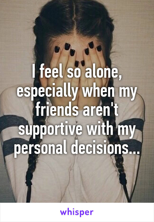 I feel so alone, especially when my friends aren't supportive with my personal decisions...