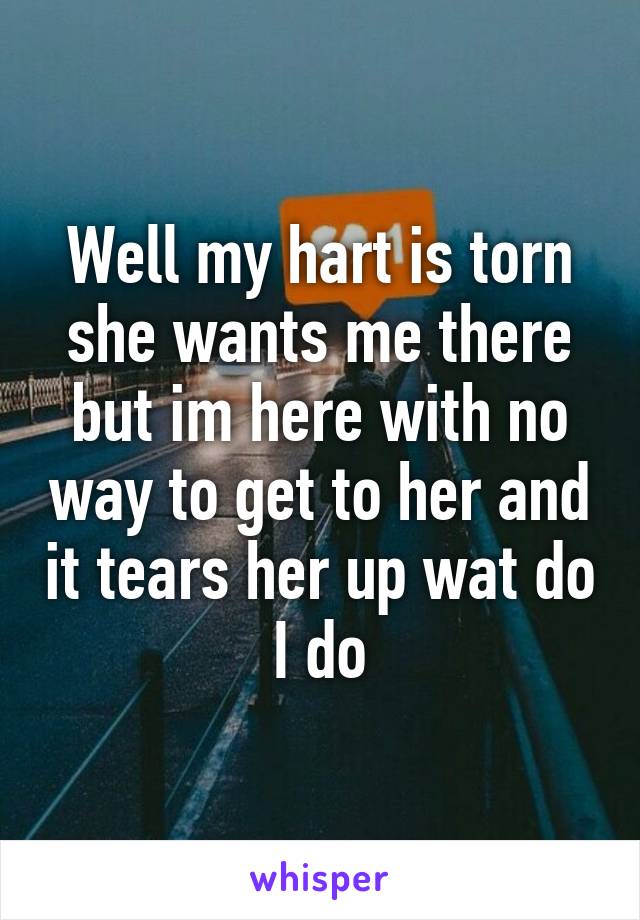 Well my hart is torn she wants me there but im here with no way to get to her and it tears her up wat do I do