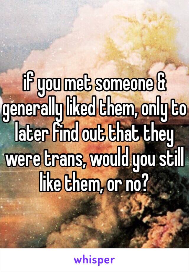 if you met someone & generally liked them, only to later find out that they were trans, would you still like them, or no?