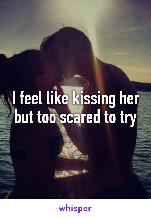 I feel like kissing her but too scared to try