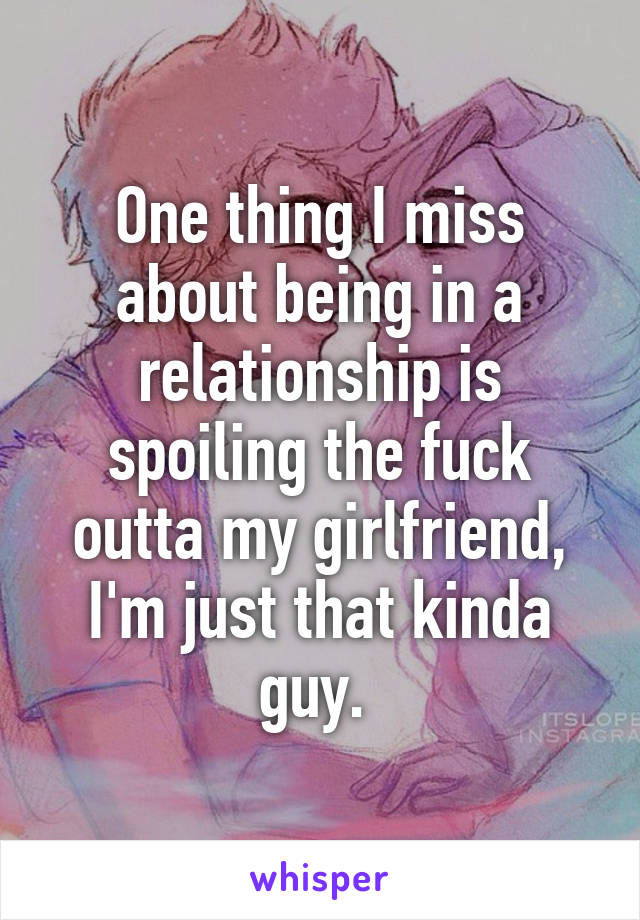 One thing I miss about being in a relationship is spoiling the fuck outta my girlfriend, I'm just that kinda guy. 