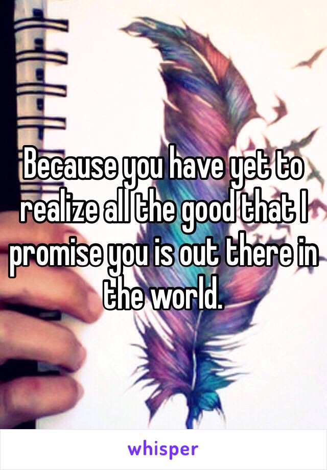 Because you have yet to realize all the good that I promise you is out there in the world. 