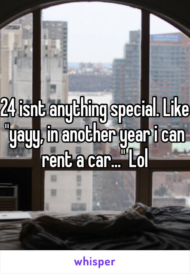 24 isnt anything special. Like "yayy, in another year i can rent a car..." Lol