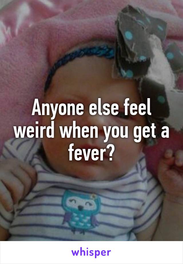 Anyone else feel weird when you get a fever?