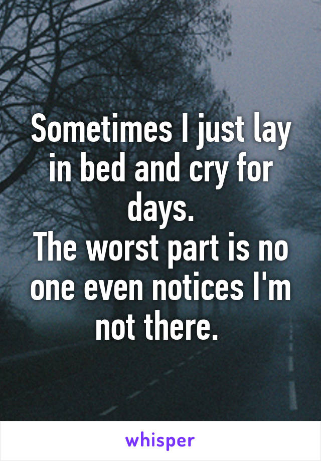 Sometimes I just lay in bed and cry for days.
The worst part is no one even notices I'm not there. 