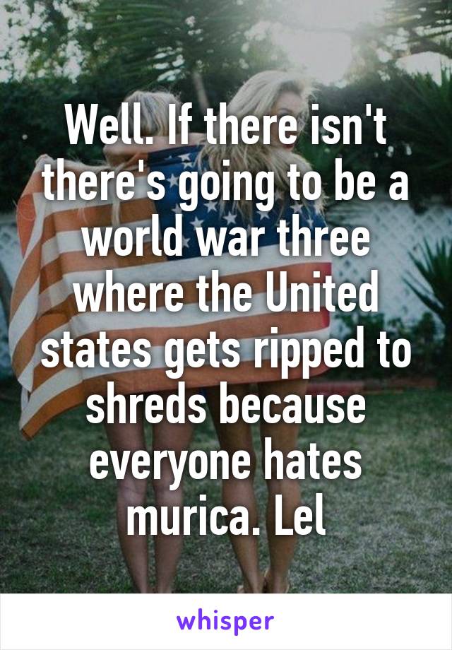 Well. If there isn't there's going to be a world war three where the United states gets ripped to shreds because everyone hates murica. Lel