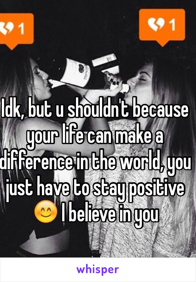 Idk, but u shouldn't because your life can make a difference in the world, you just have to stay positive 😊 I believe in you