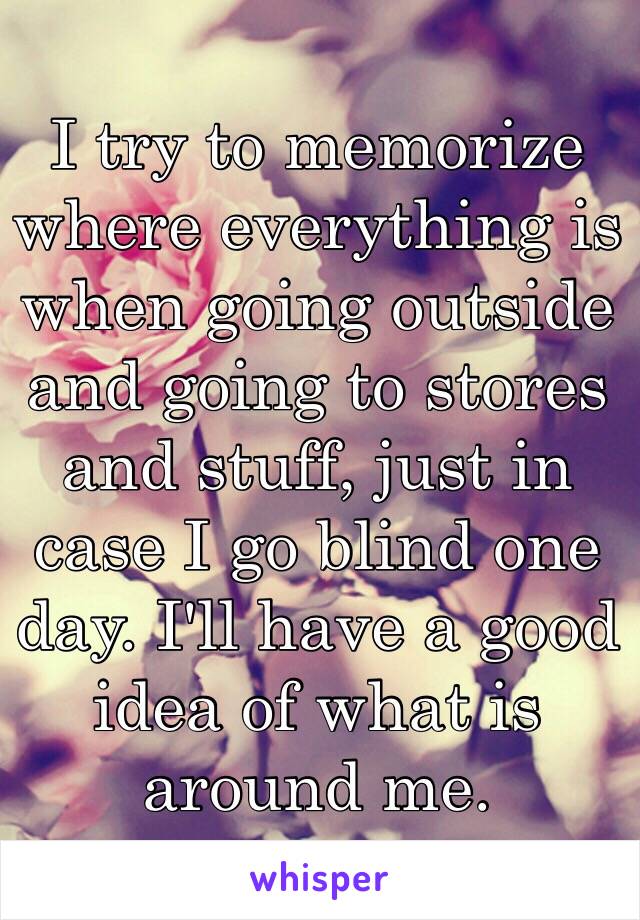 I try to memorize where everything is when going outside and going to stores and stuff, just in case I go blind one day. I'll have a good idea of what is around me. 