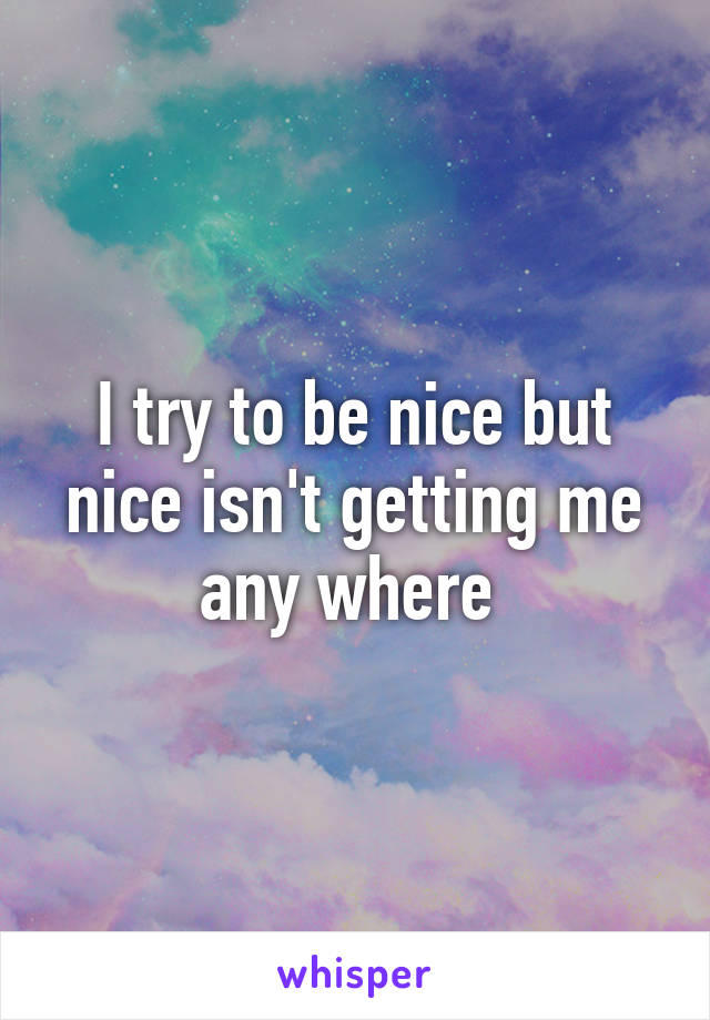 I try to be nice but nice isn't getting me any where 