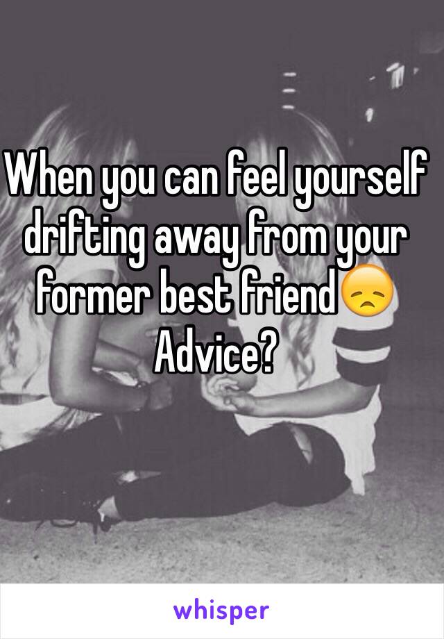 When you can feel yourself drifting away from your former best friend😞 
Advice?