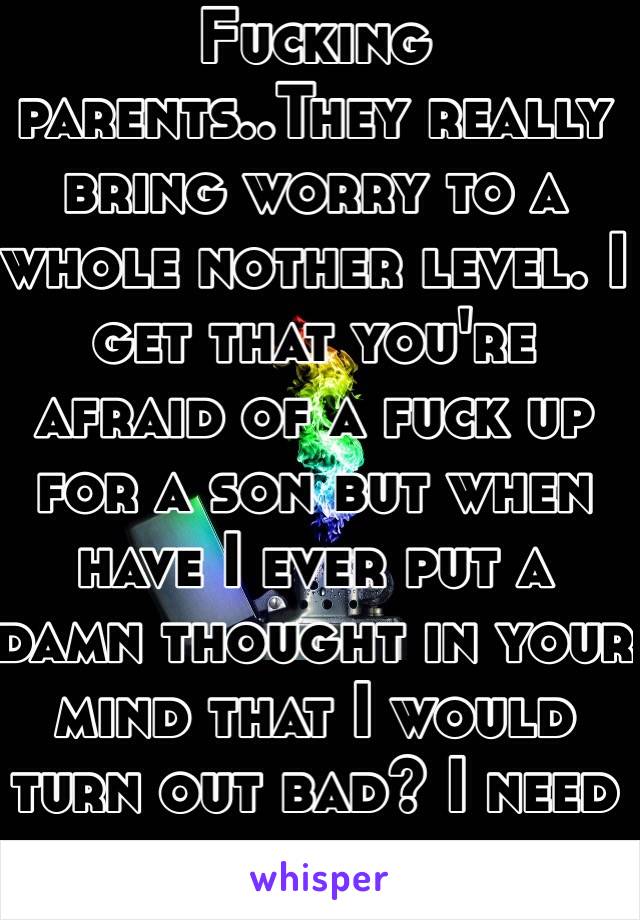 Fucking parents..They really bring worry to a whole nother level. I get that you're afraid of a fuck up for a son but when have I ever put a damn thought in your mind that I would turn out bad? I need a fuckin break 