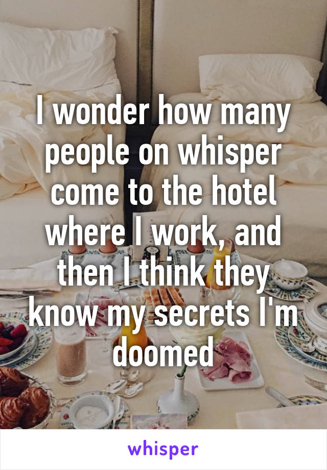 I wonder how many people on whisper come to the hotel where I work, and then I think they know my secrets I'm doomed