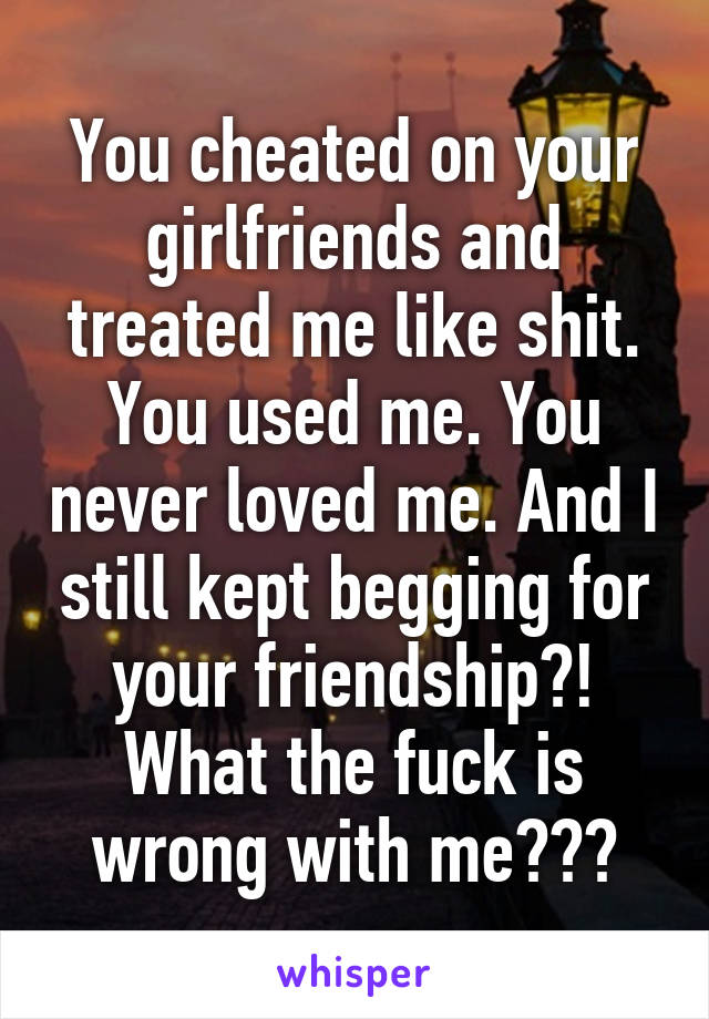 You cheated on your girlfriends and treated me like shit. You used me. You never loved me. And I still kept begging for your friendship?! What the fuck is wrong with me???