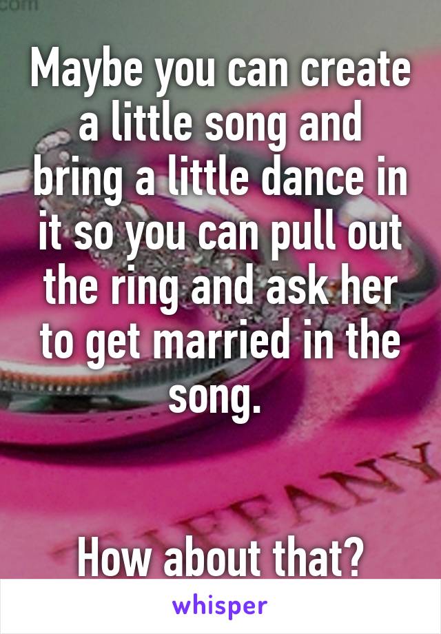 Maybe you can create a little song and bring a little dance in it so you can pull out the ring and ask her to get married in the song. 


How about that?