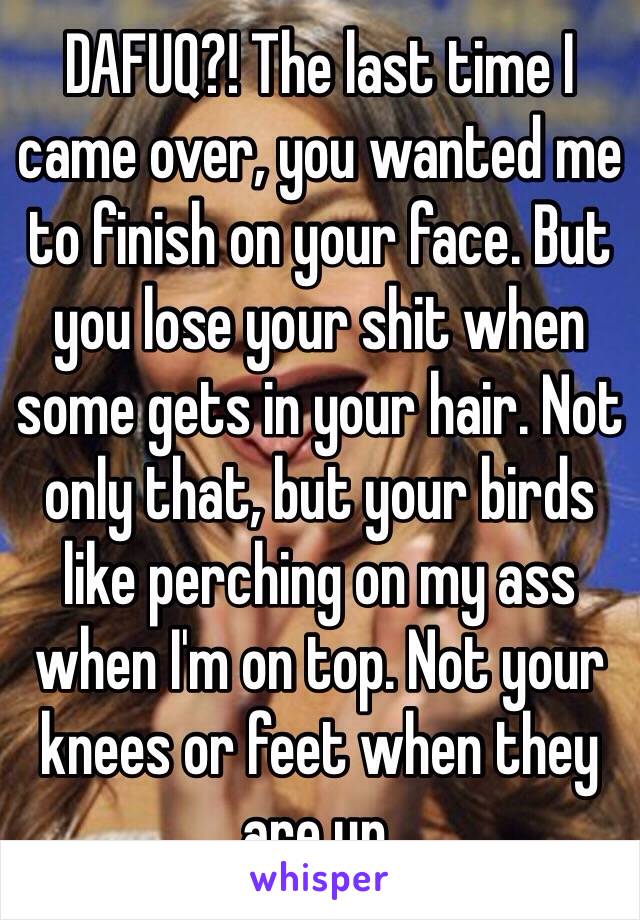 DAFUQ?! The last time I came over, you wanted me to finish on your face. But you lose your shit when some gets in your hair. Not only that, but your birds like perching on my ass when I'm on top. Not your knees or feet when they are up. 